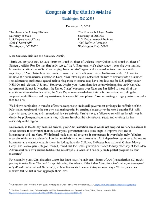 “We believe continuing to transfer offensive weapons to the Israeli government prolongs the suffering of the Palestinian people and risks our own national security by sending a message to the world that the U.S. will apply its laws, policies, and international law selectively,” the members wrote. “Furthermore, a failure to act will put Israeli lives in danger by prolonging Netanyahu’s war, isolating Israel on the international stage, and creating further instability in the region… While Israel made nominal progress in some areas, it overwhelmingly failed to meet the minimum standards laid out in the Administration’s own letter.”