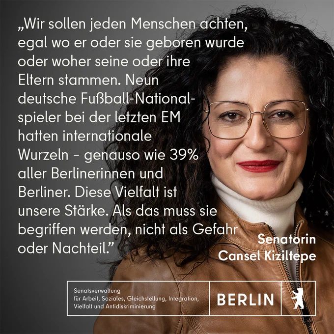 Das Fotoportrait der Senatorin für Arbeit, Soziales, Gleichstellung, Integration, Vielfalt und Antidiskriminierung Cansel Kiziltepe und ihr Zitat: „Wir sollen jeden Menschen achten, egal wo er oder sie geboren wurde oder woher seine oder ihre Eltern stammen. Neun deutsche Fußball-Nationalspieler bei der letzten EM hatten internationale Wurzeln - genauso wie 39% aller Berlinerinnen und Berliner. Diese Vielfalt ist unsere Stärke. Als das muss sie begriffen werden, nicht als Gefahr oder Nachteil.“