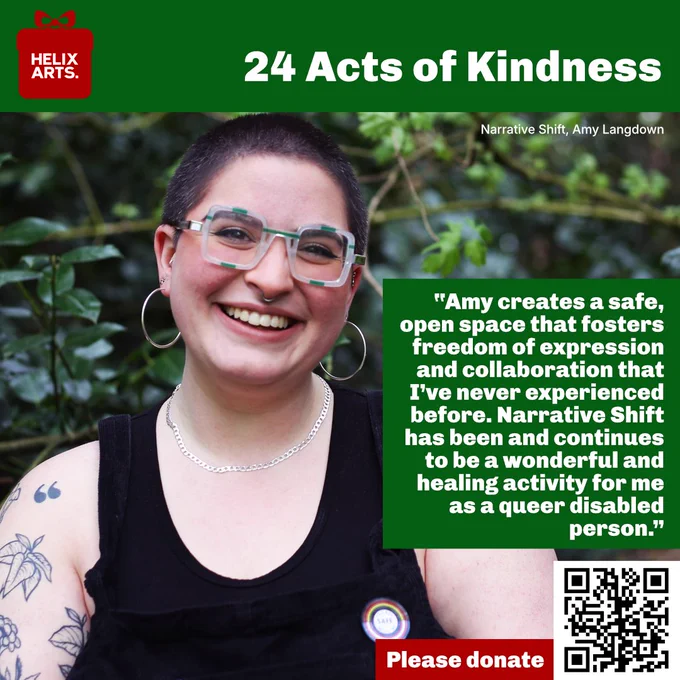 Acts of Kindness card number 18 – Narrative Shift, Amy Langdown. Photograph of Amy in front of green foliage. Quote reads: “Amy creates a safe, open space that fosters freedom of expression and collaboration that I’ve never experienced before. Narrative Shift has been and continues to be a wonderful and healing activity for me as a queer disabled person.” Also, QR code and text asking people to donate to Helix Arts.