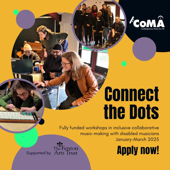 A graphic featuring colourful circles overlapping on a yellow background. Photos inside three of the circles show several disabled and non-disabled musicians variously working together at a laptop, using a Linnstrument electronic instrument, and posed in a group shot. The text says: Connect the Dots, Fully funded workshops in inclusive collaborative music-making with disabled musicians. January-March 2025. Apply now! The logos for CoMA and The Fenton Arts Trust are also shown.