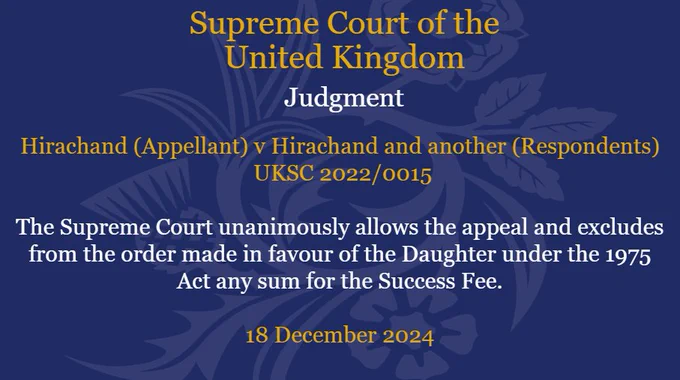 Hirachand (Appellant) v Hirachand and another (Respondents) UKSC 2022/0015. The Supreme Court unanimously allows the appeal and excludes from the order made in favour of the Daughter under the 1975 Act any sum for the Success Fee. 18 December 2024.