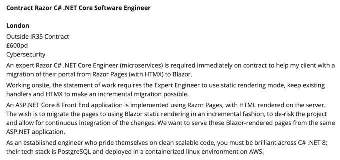 Job Ad Text

An expert Razor C# .NET Core Engineer (microservices) is required immediately on contract to help my client with a migration of their portal from Razor Pages (with HTMX) to Blazor.
Working onsite, the statement of work requires the Expert Engineer to use static rendering mode, keep existing handlers and HTMX to make an incremental migration possible.
An ASP.NET Core 8 Front End application is implemented using Razor Pages, with HTML rendered on the server. The wish is to migrate the pages to using Blazor static rendering in an incremental fashion, to de-risk the project and allow for continuous integration of the changes. We want to serve these Blazor-rendered pages from the same ASP.NET application.
As an established engineer who pride themselves on clean scalable code, you must be brilliant across C# .NET 8; their tech stack is PostgreSQL and deployed in a containerized linux environment on AWS.
