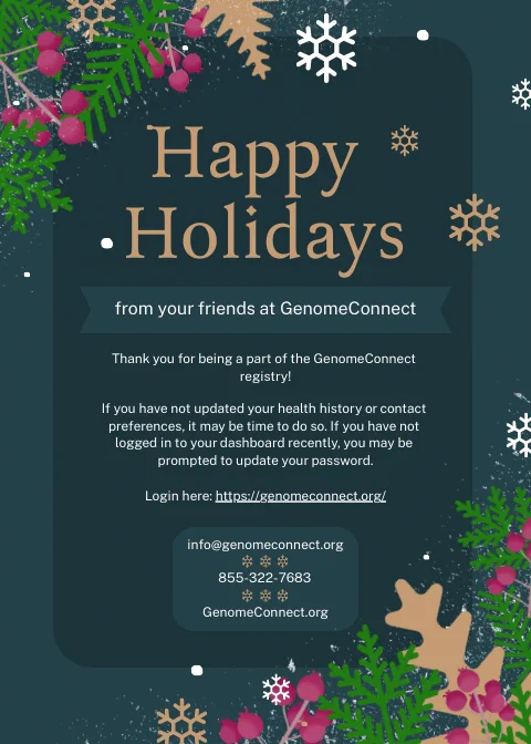 Holiday card in deep teal with gold and white text. Upper left and low right corner have snowflakes, fern leaves, and cranberry embellishments. The text states "Happy Holidays from your friends at GenomeConnect. Thank you for being part of the GenomeConnect Registry! If you have not updated your health history or contact preferences, it may be time to do so. If you have not logged in to your dashboard recently, you may be prompted to update your password. Login here: https://genomeconnect.org/. Email info!genomeconnect.org or call 855-322-7683.