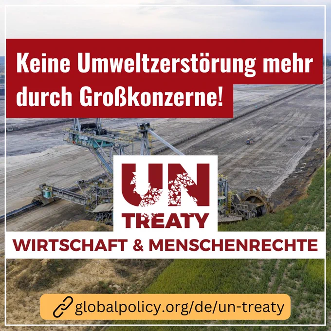 Im Hintergrund: ein Braunkohlebagger beim Kohleabbau gräbt das letzte Stück Grünfläche ab. Im Vordergrund die Caption: "Keine Umweltzerstörung mehr durch Großkonzerne! UN-Treaty Wirtschaft & Menschenrechte". Außerdem die URL: globalpolicy.org/de/un-treaty