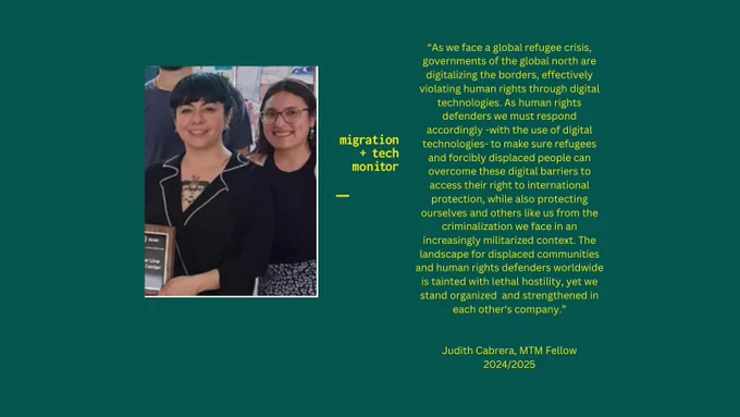 A photo of two women, Mariana and Judith, with the quote: “As we face a global refugee crisis, governments of the global north are digitalizing the borders, effectively violating human rights through digital technologies. As human rights defenders we must respond accordingly -with the use of digital technologies- to make sure refugees and forcibly displaced people can overcome these digital barriers to access their right to international protection, while also protecting ourselves and others like us from the criminalization we face in an increasingly militarized context. The landscape for displaced communities and human rights defenders worldwide is tainted with lethal hostility, yet we stand organized and strengthened in each other's company.” Judith Cabrera, MTM Fellow 2024/2025