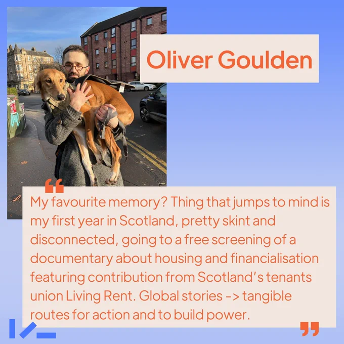Soft ombre blue background, an image and text. Image shows someone on a sunny day, holding and looking at a ginger dog. Text reads: Oliver Goulden, "My favourite memory? Thing that jumps to mind is my first year in Scotland, pretty skint and disconnected, going to a free screening of a documentary about housing and financialisation featuring contribution from Scotland’s tenants union Living Rent. Global stories -> tangible routes for action and to build power."