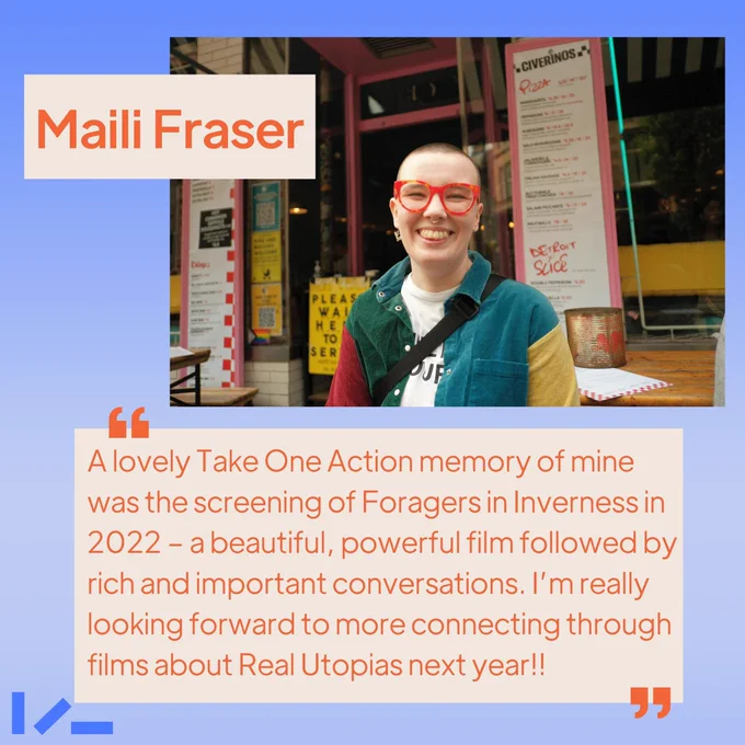Soft ombre blue background, an image and text. Image shows someone with bold red glasses standing in front of a shop-front, smiling into the camera. Text reads: Maili Fraser, "A lovely Take One Action memory of mine was the screening of Foragers in Inverness in 2022 - a beautiful, powerful film followed by rich and important conversations. I’m really looking forward to more connecting through films about Real Utopias next year!!"