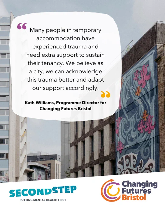 "Many people in temporary accommodation have experienced trauma and need extra support to sustain their tenancy. We believe as a city, we can acknowledge this trauma better and adapt our support accordingly." - Kath Williams, Programme Director for Changing Futures Bristol