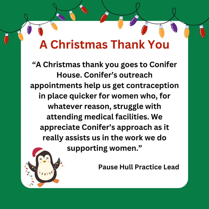 Graphic reads: A Christmas Thank You. Quote from Pause Hull Practice Lead reads: “A Christmas thank you goes to Conifer House. Conifer’s outreach appointments help us get contraception in place quicker for women who, for whatever reason, struggle with attending medical facilities. We appreciate Conifer’s approach as it really assists us in the work we do supporting women”.