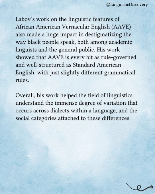Labov’s work on the linguistic features of African American Vernacular English (AAVE) also made a huge impact in destigmatizing the way black people speak, both among academic linguists and the general public. His work showed that AAVE is every bit as rule-governed and well-structured as Standard American English, with just slightly different grammatical rules.

Overall, his work helped the field of linguistics understand the immense degree of variation that occurs across dialects within a language, and the social categories attached to these differences.