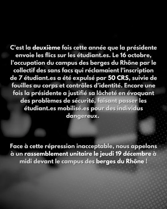 Comme si ça ne suffisait pas, la présidente à ensuite envoyé un mail mensonger de A à Z à l’ensemble des étudiant.es et personnels de Lyon 2 pour justifier la répression, nous faisant passer pour des individus violents envers la sécurité et les étudiant.es.

C’est la deuxième fois cette année que la présidente envoie les flics sur les étudiant.es. Le 16 octobre, l’occupation du campus des berges du Rhône par le collectif des sans facs qui réclamaient l’inscription de 7 étudiant.es a été expulsé par 50 CRS, suivie de fouilles au corps et contrôles d’identité. Encore une fois la présidente a justifié sa lâcheté en évoquant des problèmes de sécurité, faisant passer les étudiant.es mobilisé.es pour des individus dangereux.
Face à cette répression inacceptable, nous appelons à un rassemblement unitaire le jeudi 19 décembre à midi devant le campus des berges du Rhône !