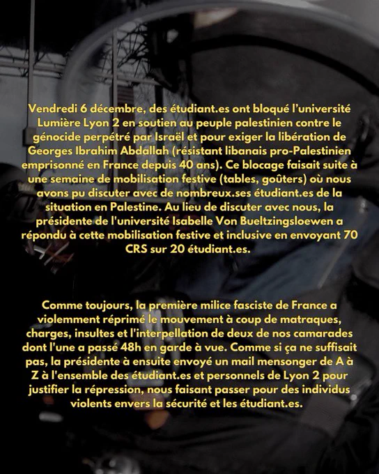 Vendredi 6 décembre, des étudiant.es ont bloqué l’université
Lumière Lyon 2 en soutien au peuple palestinien contre le génocide perpétré par Israël et pour exiger la libération de Georges Ibrahim Abdallah (résistant libanais pro-Palestinien emprisonné en France depuis 40 ans). Ce blocage faisait suite à une semaine de mobilisation festive (tables, goûters) où nous avons pu discuter avec de nombreux.ses étudiant.es de la situation en Palestine. Au lieu de discuter avec nous, la présidente de l’université Isabelle Von Bueltzingsloewen a répondu à cette mobilisation festive et inclusive en envoyant 70 CRS sur 20 étudiant.es.

Comme toujours, la première milice fasciste de France a violemment réprimé le mouvement à coup de matraques, charges, insultes et l’interpellation de deux de nos camarades dont l’une a passé 48h en garde à vue.