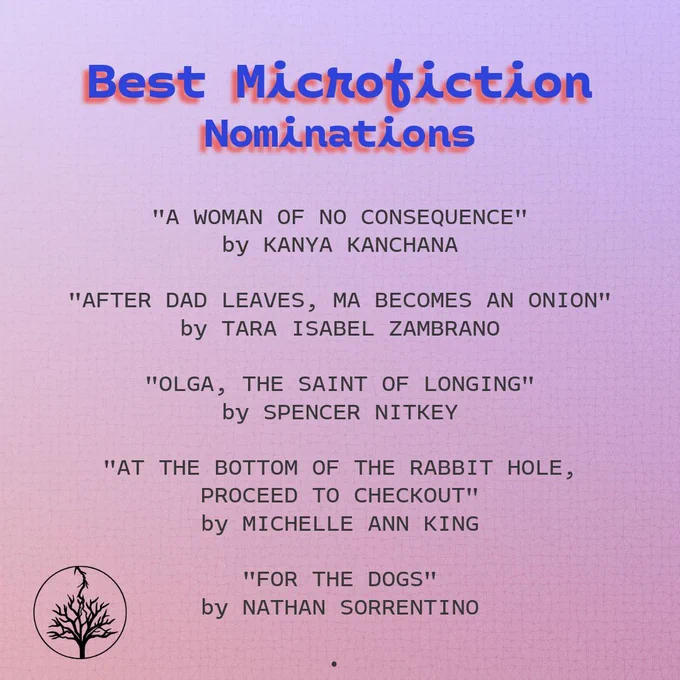Best Microfiction nominations:

"A Woman of No Consequence" by Kanya Kanchana

"After Dad Leaves, Ma Becomes an Onion" by Tara Isabel Zambrano

"Olga, the Saint of Longing" by Spencer Nitkey

"At the Bottom of the Rabbit Hole, Proceed to Checkout" by Michelle Ann King

"For the Dogs" by Nathan Sorrentino
