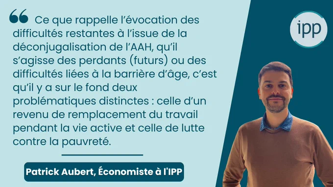 citation :   Ce que rappelle l’évocation des difficultés restantes à l’issue de la déconjugalisation de l’AAH, qu’il s’agisse des perdants (futurs) ou des difficultés liées à la barrière d’âge, c’est qu’il y a sur le fond deux problématiques distinctes : celle d’un revenu de remplacement du travail pendant la vie active et celle de lutte contre la pauvreté.