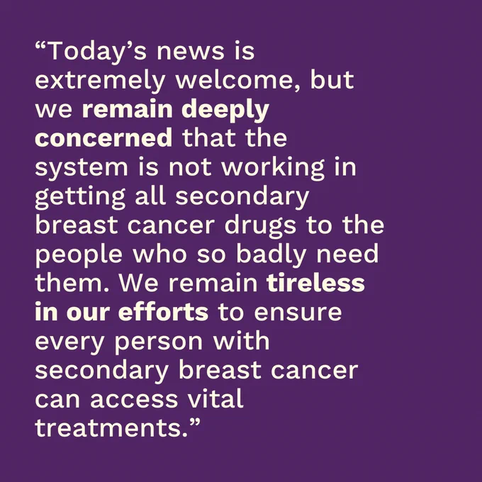 Purple background with pale text on top which reads "Today's news is extremely welcome, but we remain deeply concerned that the system is not working in getting all secondary breast cancer drugs to the people who so badly need them. We remain tireless in our efforts to ensure every person with secondary breast cancer can access vital treatments."
