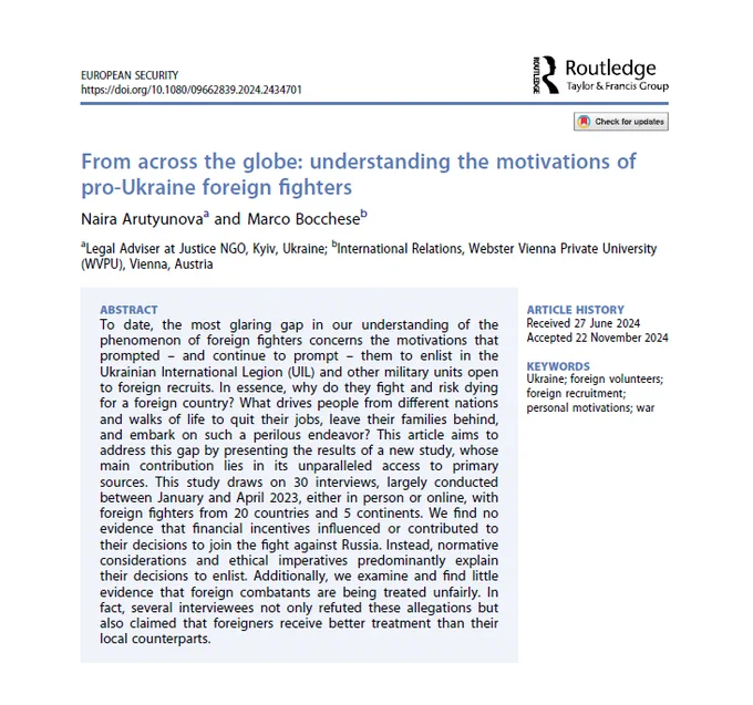 Arutyunova, N., & Bocchese, M. (2024). From across the globe: understanding the motivations of pro-Ukraine foreign fighters. European Security, 1–24. https://doi.org/10.1080/09662839.2024.2434701

ABSTRACT
To date, the most glaring gap in our understanding of the phenomenon of foreign fighters concerns the motivations that prompted – and continue to prompt – them to enlist in the Ukrainian International Legion (UIL) and other military units open to foreign recruits. In essence, why do they fight and risk dying for a foreign country? What drives people from different nations and walks of life to quit their jobs, leave their families behind, and embark on such a perilous endeavor? This article aims to address this gap by presenting the results of a new study, whose main contribution lies in its unparalleled access to primary sources. This study draws on 30 interviews, largely conducted between January and April 2023, either in person or online, with foreign fighters from 20 countries and