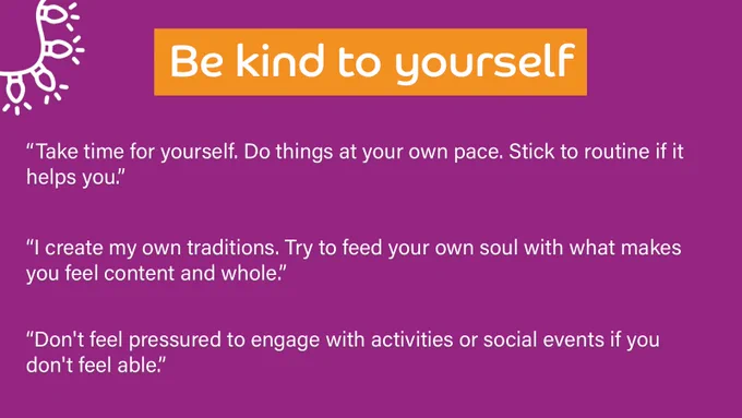 Purple background with a title at the top which outlines the theme of the responses below. 

Title reads: Be kind to yourself

Quotes underneath read: 
“Take time for yourself. Do things at your own pace. Stick to routine if it helps you.”

“I create my own traditions. Try to feed your own soul with what makes you feel content and whole.”

“Don't feel pressured to engage with activities or social events if you don't feel able.”