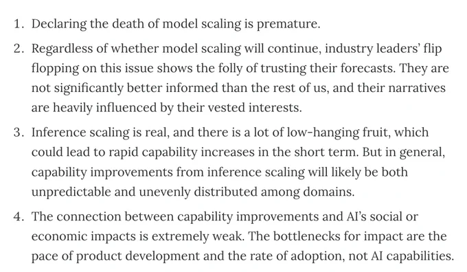 Declaring the death of model scaling is premature.

Regardless of whether model scaling will continue, industry leaders’ flip flopping on this issue shows the folly of trusting their forecasts. They are not significantly better informed than the rest of us, and their narratives are heavily influenced by their vested interests.

Inference scaling is real, and there is a lot of low-hanging fruit, which could lead to rapid capability increases in the short term. But in general, capability improvements from inference scaling will likely be both unpredictable and unevenly distributed among domains.

The connection between capability improvements and AI’s social or economic impacts is extremely weak. The bottlenecks for impact are the pace of product development and the rate of adoption, not AI capabilities.