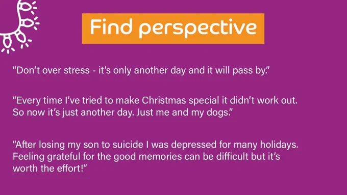 Purple background with a title at the top which outlines the theme of the responses below. 

Title reads: Find perspective

Quotes underneath read: 
“Don’t over stress - it’s only another day and it will pass by.”

“Every time I’ve tried to make Christmas special it didn’t work out. So now it’s just another day. Just me and my dogs.”

“After losing my son to suicide I was depressed for many holidays. Feeling grateful for the good memories can be difficult but it’s worth the effort!”