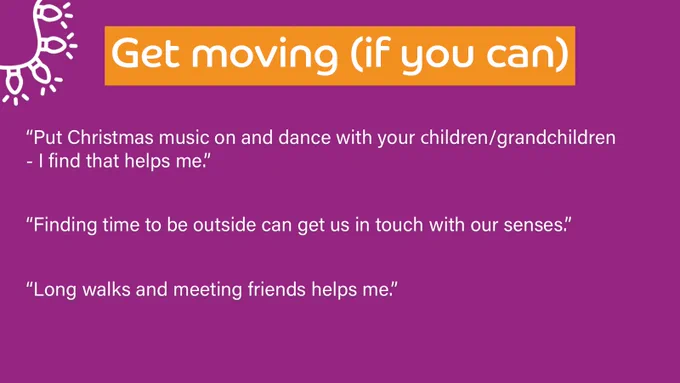 Purple background with a title at the top which outlines the theme of the responses below. 

Title reads: Get moving (if you can)

Quotes underneath read: 
“Put Christmas music on and dance with your children/grandchildren - I find that helps me.”

“Finding time to be outside can get us in touch with our senses.”

“Long walks and meeting friends helps me.”