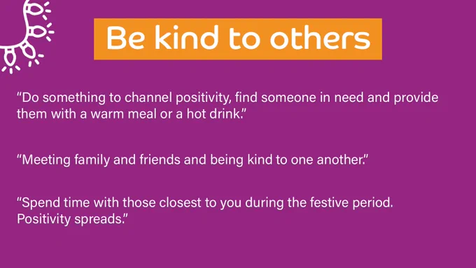 Purple background with a title at the top which outlines the theme of the responses below. 

Title reads: Be kind to others

Quotes underneath read: 
“Do something to channel positivity, find someone in need and provide them with a warm meal or a hot drink.”

“Meeting family and friends and being kind to one another.”

“Spend time with those closest to you during the festive period. Positivity spreads.”