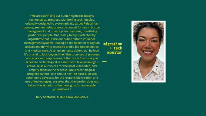 A photo of Nery with her quote: “We are sacrificing our human rights for today’s technological progress. Monitoring technologies, originally designed to systematically target Palestinian people, are now being openly discussed for use in border management and private prison systems, prioritizing profit over people. Our reality today is affected by algorithms that utilize our public data to influence management systems, leading to the rejection of asylum seekers and denying access to credit, job opportunities, and medical care. As a human rights defender, I believe it’s crucial to look beyond the false promises of progress and economic empowerment that stem from unequal access to technology. It is essential to take meaningful action, raise our voices for the most vulnerable, and amplify theirs in the process. While technological progress cannot—and should not—be halted, we will continue to advocate for the responsible creation and use of technologies, ensuring that the burden does not fa