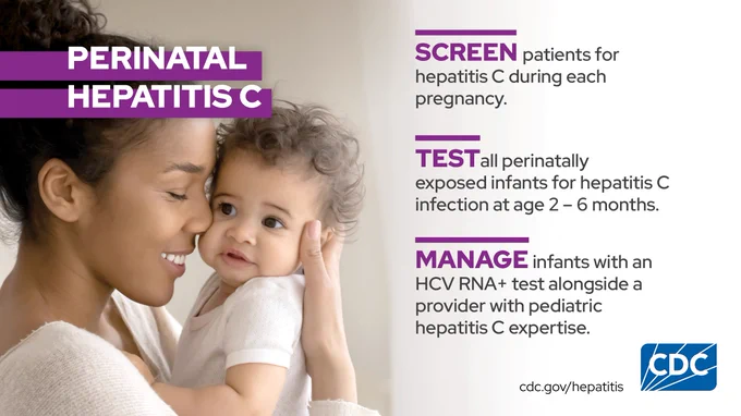 Woman holds and kisses baby. Text reads: "Perinatal Hepatitis C: SCREEN patients for hepatitis C during each pregnancy; TEST all perinatally exposed infants for hepatitis C infection at age 2 - 6 months; MANAGE infants with an HCV RNA  test alongside a provider with pediatric hepatitis C expertise."