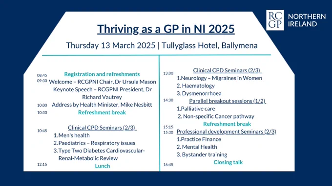 Agenda
08:45     Registration and refreshments
09:30     Welcome - Dr Ursula Mason, RCGPNI Chair 
09:40     Keynote Speech – President Dr Richard Vautrey 
10:00     Address by Health Minister, Mike Nesbitt
10:30      Coffee break
10:45      Clinical CPD Seminars (pick 2)
1.    Men's health session
2.    Paediatrics – Respiratory issues - Dr Ben McNaughten
3.    Cardio/ Renal – Dr Eimear Darcy
12:15      Lunch 
13:00      Clinical CPD Seminars (pick 2)
1.    Neurology – Migraines in Women – Dr Louise Rusk
2.    Haematology – Dr Aaron Niblock
3.    Dysmenorrhoea - Dr David Morgan             
 14:30      Parallel breakout sessions (pick 1)
1.    Palliative care – Dr Jayne McAuley (MacMillan)
2.    Non-specific Cancer pathway – Dr Laurence Dorman
15:15     Refreshment break 
15:30    Professional development or wellbeing Seminars (pick 2 out of 3)
1.    Practice Finance – Tina Keys, Med Financial
2.    Mental Health - Kiri McLaughlin. Mindful Messages
3.    Bystander Training - Nexus NI