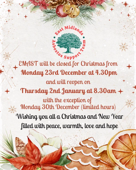 EMAST logo of tree with text around that reads 'East Midlands Asbestos Support Team'
Text below reads 'EMAST will be closed for Christmas from Monday 23rd December at 4.30pm and will reopen on Thursday 2nd January at 8.30am, with the exception of Monday 30th December (limited hours). Wishing you all a Christmas and New Year filled with peace, warmth, love and hope'.
Around text there are stars, snowflakes, Christmas tree cookies, flowers and orange slices.


