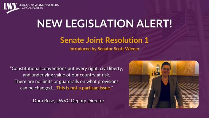 NEW LEGISLATION ALERT!
Senate Joint Resolution 1
introduced by Senator Scott Wiener
"Constitutional conventions put every right, civil liberty, and underlying value of our country at risk. There are no limits or guardrails on what provisions can be changed...
This is not a partisan issue."
- Dora Rose, LWVC Deputy Director