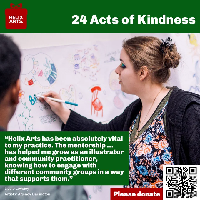 Acts of Kindness card number 19 – Artists’ Agency Darlington, Lizzie Lovejoy. Photograph of Lizzie illustrating ideas at our 40th Anniversary Festival. Quote reads: “Helix Arts has been absolutely vital to my practice. The mentorship … has helped me grow as an illustrator and community practitioner, knowing how to engage with different community groups in a way that supports them.” Also, QR code and text asking people to donate to Helix Arts.