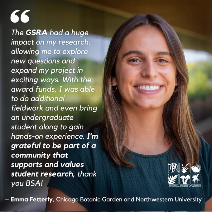 This image shows Emma Fetterly and the following quote, "The GSRA had a huge impact on my research, allowing me to explore new questions and expand my project in exciting ways. With the award funds, I was able to do additional fieldwork and even bring an undergraduate student along to gain hands-on experience. I’m grateful to be part of a community that supports and values student research, thank you BSA!"