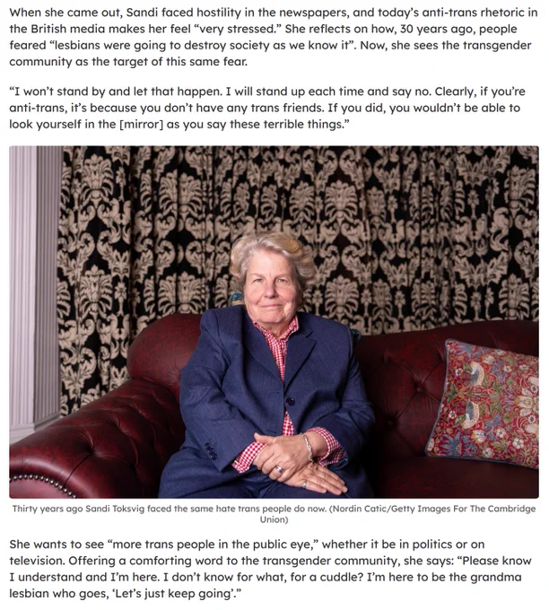 When she came out, Sandi faced hostility in the newspapers, and today’s anti-trans rhetoric in the British media makes her feel “very stressed.” She reflects on how, 30 years ago, people feared “lesbians were going to destroy society as we know it”. Now, she sees the transgender community as the target of this same fear.

“I won’t stand by and let that happen. I will stand up each time and say no. Clearly, if you’re anti-trans, it’s because you don’t have any trans friends. If you did, you wouldn’t be able to look yourself in the [mirror] as you say these terrible things.”

She wants to see “more trans people in the public eye,” whether it be in politics or on television. Offering a comforting word to the transgender community, she says: “Please know I understand and I’m here. I don’t know for what, for a cuddle? I’m here to be the grandma lesbian who goes, ‘Let’s just keep going’.”