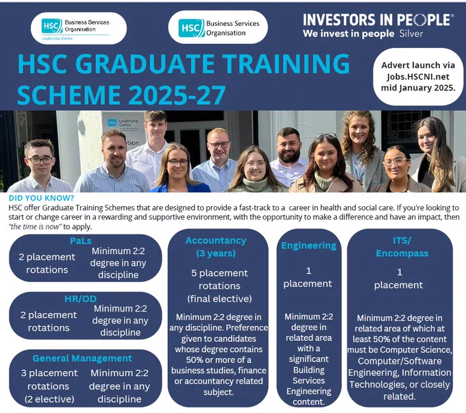 Picture of 10 former graduate trainees and the following information. HSC Graduate Training Scheme 2025-27.  Adverts launch via jobs.hscni.net mid Jan 2025.  Graduate Training Schemes that are designed to provide a fast-track to a career in health and social care. If you're looking to start or change career in a rewarding and supportive environment, with the opportunity to make a difference and have an impact, then “the time is now” to apply.  Areas availabile Procurement & Logistics. HR-OD, General Management, Accountancy (3yrs), Engineering and IT.  Minimum 2:2 degree required to apply, some in particular disciplines. 