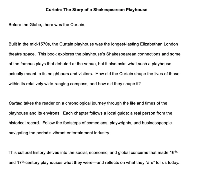 Curtain: The Story of a Shakespearean Playhouse

Before the Globe, there was the Curtain. 

Built in the mid-1570s, the Curtain playhouse was the longest-lasting Elizabethan London theatre space.  This book explores the playhouse’s Shakespearean connections and some of the famous plays that debuted at the venue, but it also asks what such a playhouse actually meant to its neighbours and visitors.  How did the Curtain shape the lives of those within its relatively wide-ranging compass, and how did they shape it?  

Curtain takes the reader on a chronological journey through the life and times of the playhouse and its environs.  Each chapter follows a local guide: a real person from the historical record.  Follow the footsteps of comedians, playwrights, and businesspeople navigating the period’s vibrant entertainment industry.  

This cultural history delves into the social, economic, and global concerns that made 16th- and 17th-century playhouses what they were—and reflects on what they