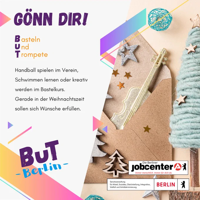 Eine Kollage mit mit diversen weihnachtlichen Bastelelementen.
Der Text drauf:
Gönn dir!
Basteln
Und
Trompete

Handball spielen im Verein, Schwimmen lernen oder kreativ werden im Bastelkurs. Gerade in der Weihnachtszeit sollen sich Wünsche erfüllen.

BuT Berlin
