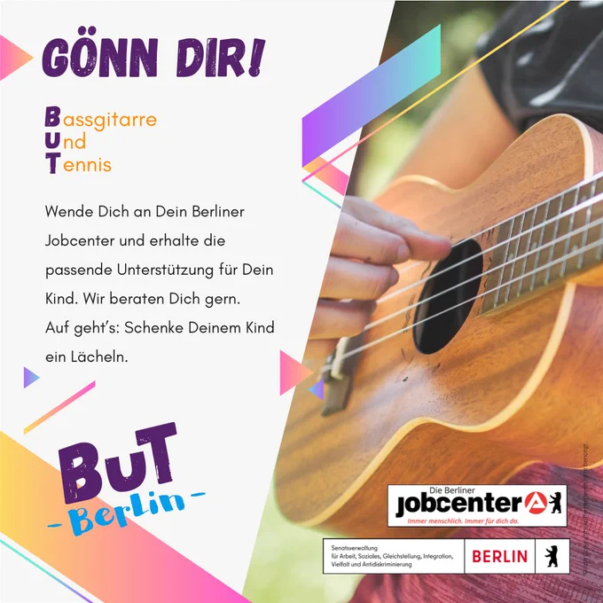 Eine Kollage mit einem Kind, das eine Ukulele spielt.
Der Text drauf:

Gönn dir!

Bassgitarre
Und
Tennis

Wende dich an Dein Berliner Jobcenter und erhalte die passende Unterstützung für Dein Kind. Wir beraten dich gern.
Auf geht's: Schenke Deinem Kind ein Lächeln.

BuT Berlin