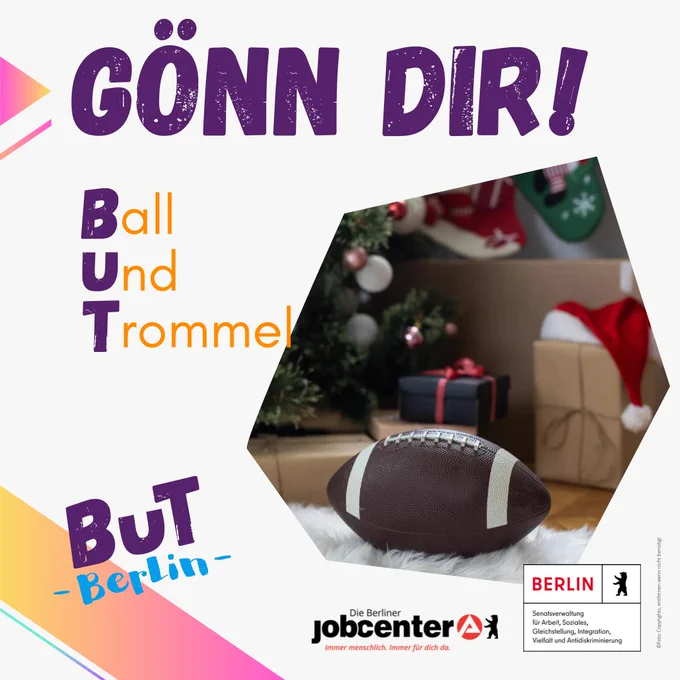 Eine Kollage mit einem Rugbyball und Geschenken unter dem Weihnachtsbaum. 
Der Text drauf: "Gönn dir! 
Ball
Und
Trommel

BuT Berlin 

Unten die Logos:
Die Berliner Jobcenter
Senatsverwaltung für Arbeit, Soziales, Gleichstellung, Integration, Vielfalt und Antidiskriminierung
