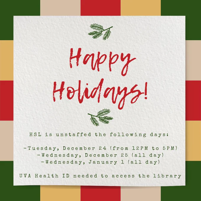 Happy holidays. H S L is unstaffed the following days: 


-Tuesday, December 24 (from 12PM to 5PM)
-Wednesday, December 25 (all day)
-Wednesday, January 1 (all day)


U V A Health I D needed to access the library 
