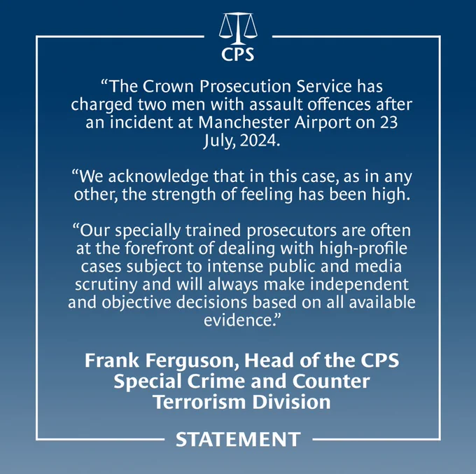 Read: The Crown Prosecution Service has charged two men with assault offences after an incident at Manchester Airport on 23 July 2024.  We acknowledge that in this case, as in any other, the strength of feeling has been high. Our specially trained prosecutors are often at the forefront of dealing with high-profile cases subject to intense public and media scrutiny and will always make independent and objective decisions based on all available evidence.