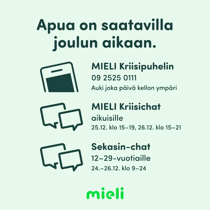 Vihreällä pohjalla: Apua on saatavilla joulun aikaan. MIELI Kriisipuhelin: 09 2525 0111. Auki joka päivä kellon ympäri. MIELI Kriisichat, aikuisille. 25.12. klo 15-19, 26.12. klo 15-21. Sekasin-chat, 12-29-vuotiaille. 24.-26.12. klo 9-24.