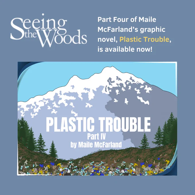 The graphic shows the logo of Seeing the Woods and the words: Part Four of Maile McFarland's graphic novel, Plastic Trouble, is available now! The image below is the cover image of the story, a landscape of plastic waste before a tall, snowy mountain top.