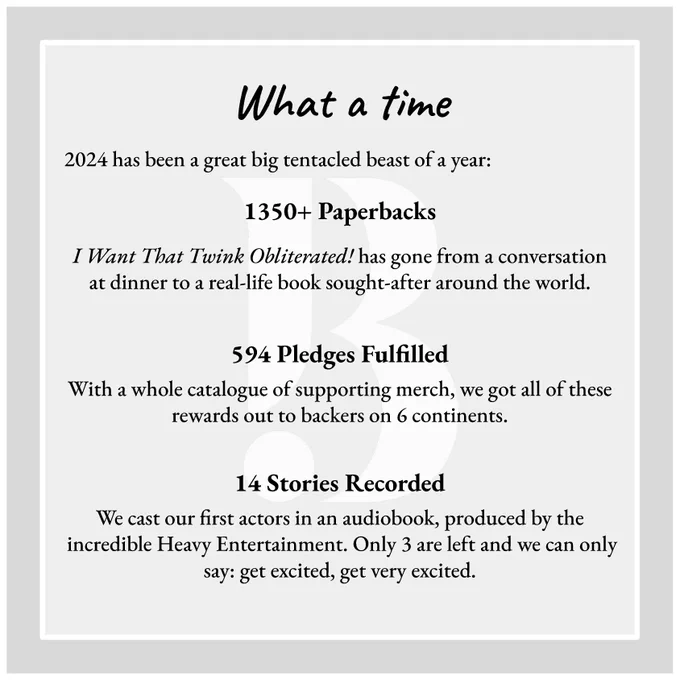 Slide 1:

What a time

2024 has been a great big tentacled beast of a year:
1350  Paperbacks
I Want That Twink Obliterated! has gone from a conversation at dinner to a real-life book sought-after around the world. 

594 Pledges Fulfilled
With a whole catalogue of supporting merch, we got all of these rewards out to backers on 6 continents.

14 Stories Recorded

We cast our first actors in an audiobook, produced by the incredible Heavy Entertainment. Only 3 are left and we can only say: get excited, get very excited.