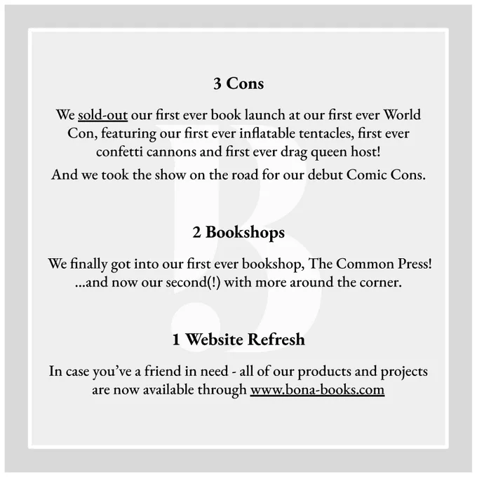 Slide 2:

3 Cons
We sold-out our first ever book launch at our first ever World Con, featuring our first ever inflatable tentacles, first ever confetti cannons and first ever drag queen host!
And we took the show on the road for our debut Comic Cons.

2 Bookshops
We finally got into our first ever bookshop, The Common Press! …and now our second(!) with more around the corner.

1 Website Refresh
In case you’ve a friend in need - all of our products and projects are now available through www.bona-books.com