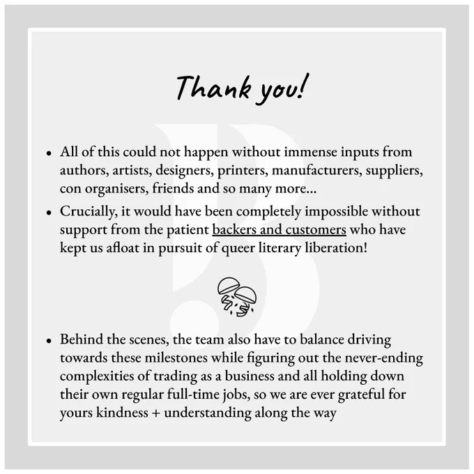 Slide 3:

THANK YOU!

All of this could not happen without immense inputs from authors, artists, designers, printers, manufacturers, suppliers, con organisers, friends and so many more…
Crucially, it would have been completely impossible without support from the patient backers and customers who have kept us afloat in pursuit of queer literary liberation!

Behind the scenes, the team also have to balance driving towards these milestones while figuring out the never-ending complexities of trading as a business and all holding down their own regular full-time jobs, so we are ever grateful for yours kindness   understanding along the way
