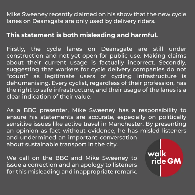 Mike Sweeney recently claimed on his show that the new cycle lanes on Deansgate are only used by delivery riders. 

This statement is both misleading and harmful.

Firstly, the cycle lanes on Deansgate are still under construction and not yet open for public use. Making claims about their current usage is factually incorrect. Secondly, suggesting that workers for cycle delivery companies do not “count” as legitimate users of cycling infrastructure is dehumanising. Every cyclist, regardless of their profession, has the right to safe infrastructure, and their usage of the lanes is a clear indication of their value.

As a BBC presenter, Mike Sweeney has a responsibility to ensure his statements are accurate, especially on politically sensitive issues like active travel in Manchester. By presenting an opinion as fact without evidence, he has misled listeners and undermined an important conversation about sustainable transport in the city.

We call on the BBC and Mike Sweeney to issue a cor