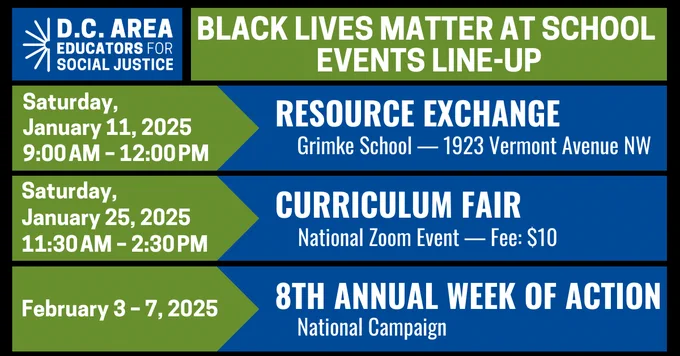 Blue, green and black graphic with white text that reads D.C. Area Educators for Social Justice Black Lives Matter at School Events Line-Up. Saturday, January 11, 2025 9:00 a.m. - 12:00 p.m. Resource Exchange Grimke School - 1923 Vermont Avenue NW | Saturday, January 25, 2025 11:30 a.m. - 2:30 p.m. Curriculum Fair National Zoom Event - Fee $10 | February 3 - 7, 2025 8th Annual Week of Action National Campaign