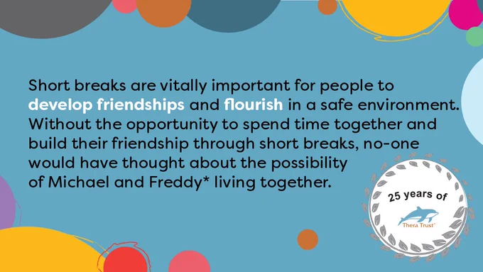 Short breaks are vitally important for people to develop friendships and flourish in a safe environment. Without the opportunity to spend time together and build their friendship through short breaks, no-one would have thought about the possibility of Michael and Freddy living together.
