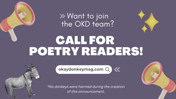 A graphic that reads, Want to join the OKD team? Call for poetry readers! There is art of megaphones, sparkles, and the Okay Donkey donkey surrounding the text. At the bottom it says, No donkeys were harmed during the creation of this announcement, okaydonkeymag.com.