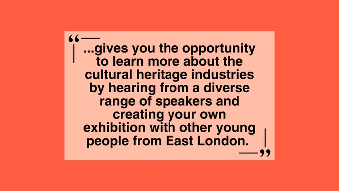 An image displays a text in the middle against an orange and peach background. It reads: “...gives you the opportunity to learn more about the cultural heritage industries by hearing from a diverse range of speakers and creating your own exhibition with other young people from East London.”